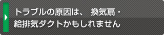 トラブルの原因は、 換気扇・給排気ダクトかもしれません