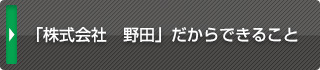 「株式会社　野田」だからできること